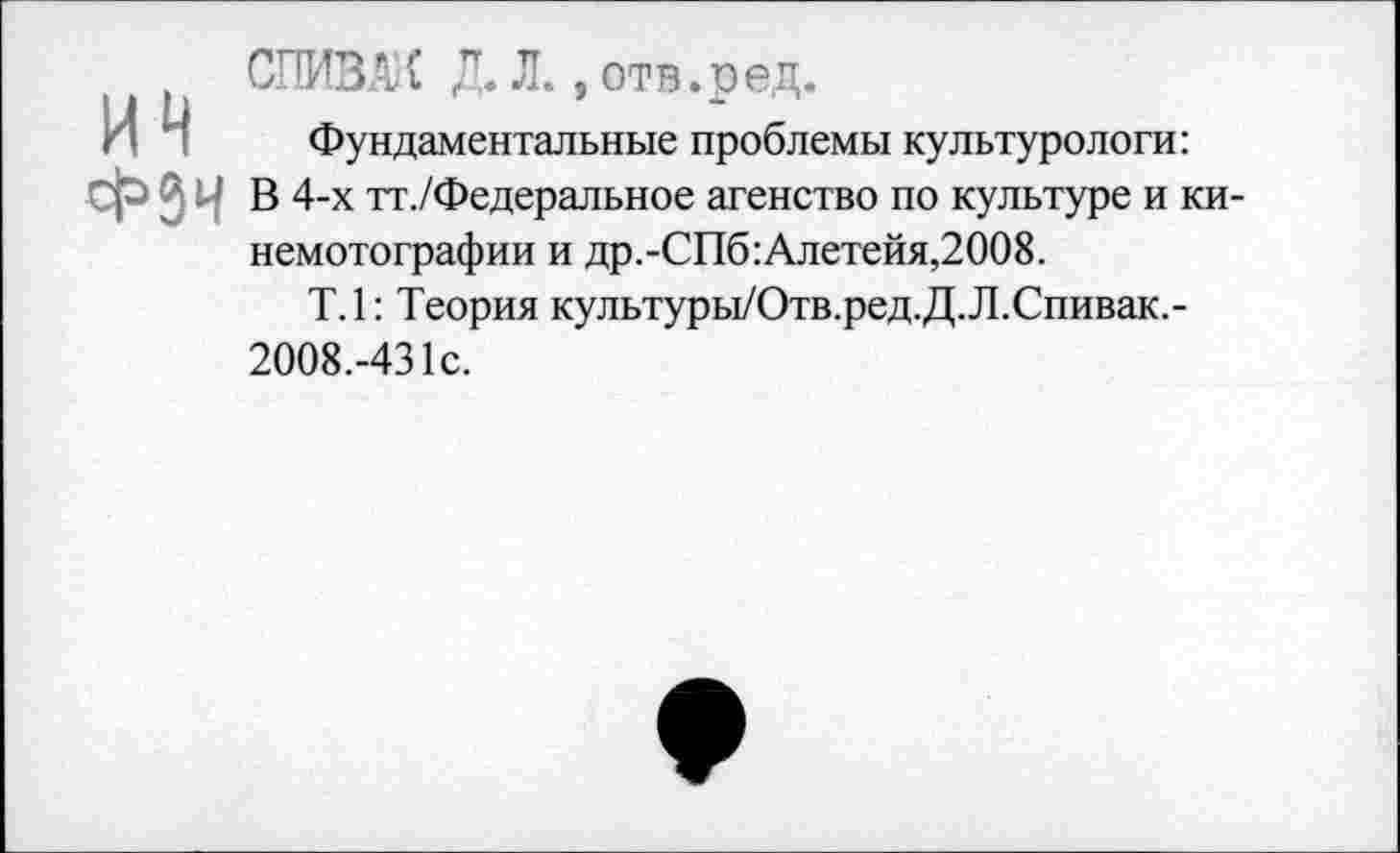 ﻿СПИВАК Д. Л., отв.ред.
Фундаментальные проблемы культурологи: В 4-х тт./Федеральное агенство по культуре и ки-немотографии и др.-СПб:Алетейя,2008.
Т.1: Теория культуры/Отв.ред.Д.Л.Спивак,-2008.-431с.